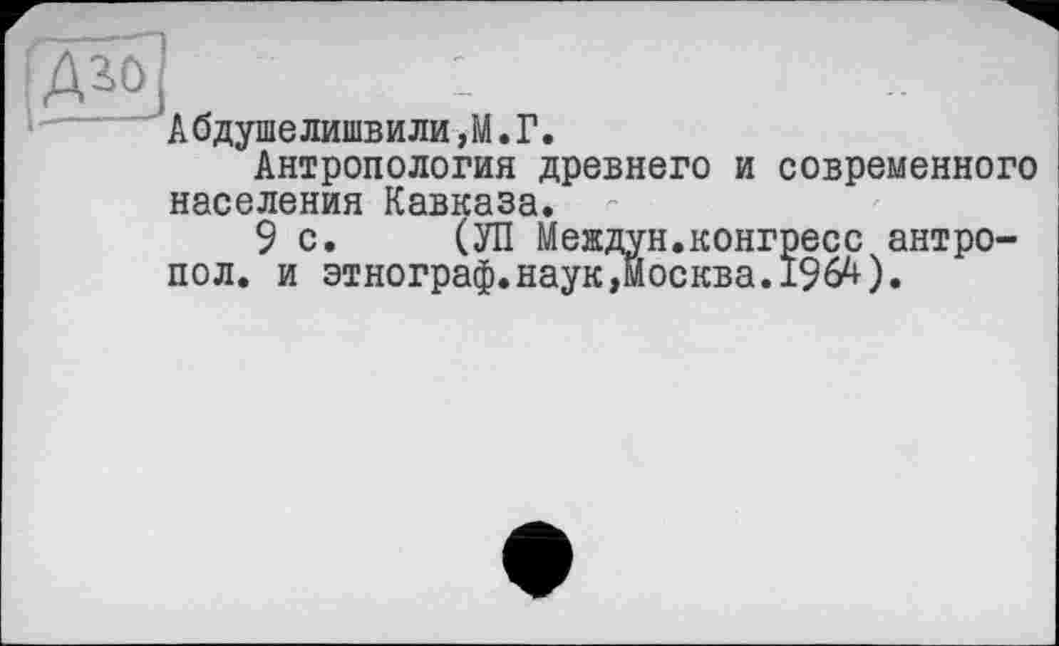 ﻿:Ж>1	:
Абдушелишвили,М.Г.
Антропология древнего и современного населения Кавказа.
9с. (УП Междун.конгресс антро-пол. и этнограф.наук,Москва.196^).